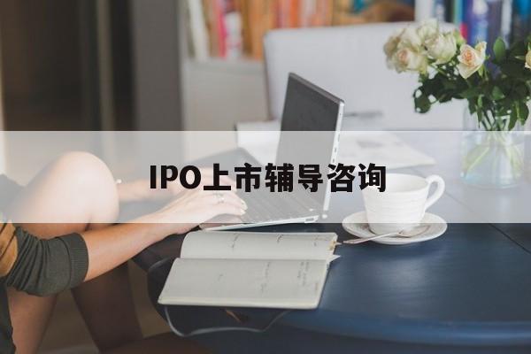 IPO上市辅导咨询(ipo上市辅导咨询公司)宿州市